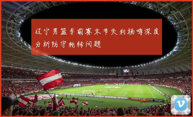 辽宁男篮季前赛末节失利杨鸣深度分析防守轮转问题