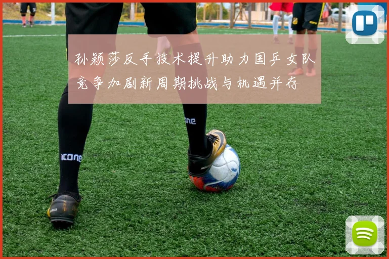 孙颖莎反手技术提升助力国乒女队竞争加剧新周期挑战与机遇并存