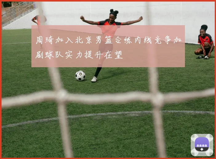 周琦加入北京男篮合练内线竞争加剧球队实力提升在望
