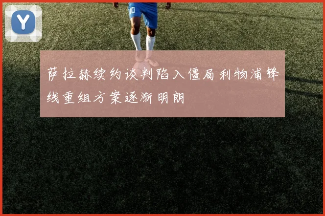 萨拉赫续约谈判陷入僵局利物浦锋线重组方案逐渐明朗