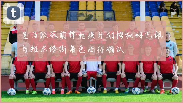 皇马欧冠前锋轮换计划揭秘姆巴佩与维尼修斯角色尚待确认